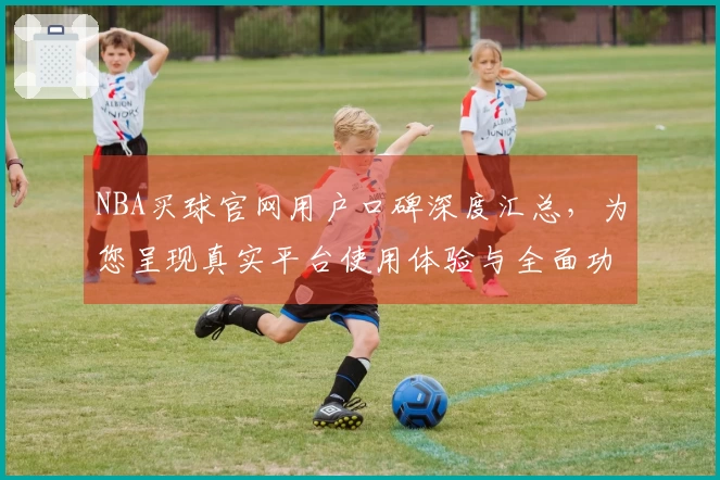 NBA买球官网用户口碑深度汇总，为您呈现真实平台使用体验与全面功能导航